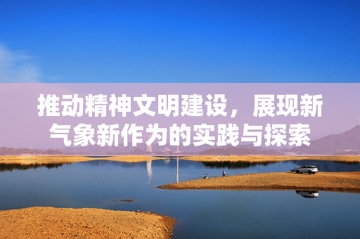 推动精神文明建设，展现新气象新作为的实践与探索