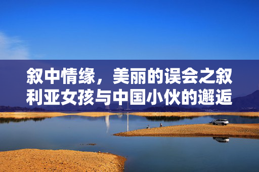 叙中情缘，美丽的误会之叙利亚女孩与中国小伙的邂逅求娶