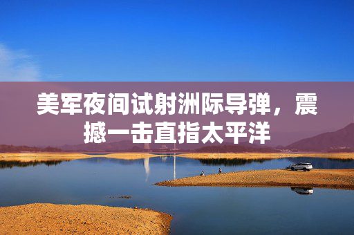 美军夜间试射洲际导弹，震撼一击直指太平洋