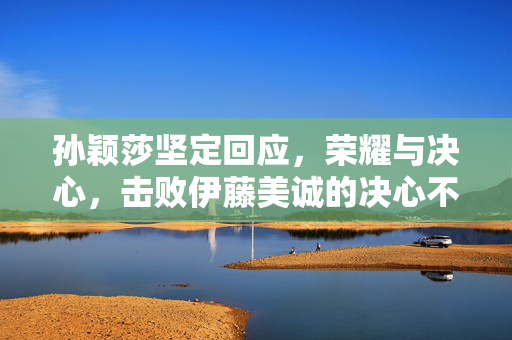 孙颖莎坚定回应，荣耀与决心，击败伊藤美诚的决心不减