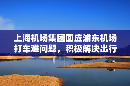上海机场集团回应浦东机场打车难问题，积极解决出行难题的措施与建议