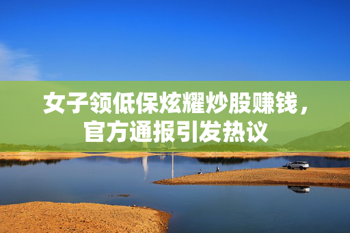 女子领低保炫耀炒股赚钱，官方通报引发热议