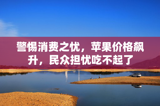 警惕消费之忧，苹果价格飙升，民众担忧吃不起了