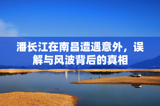 潘长江在南昌遭遇意外，误解与风波背后的真相