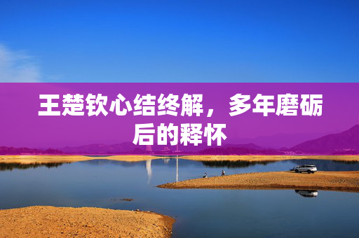 王楚钦心结终解，多年磨砺后的释怀