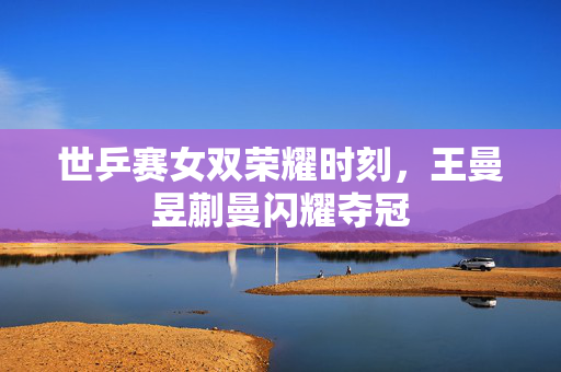世乒赛女双荣耀时刻，王曼昱蒯曼闪耀夺冠