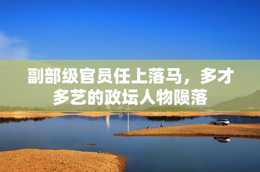 副部级官员任上落马，多才多艺的政坛人物陨落