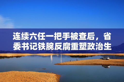 连续六任一把手被查后，省委书记铁腕反腐重塑政治生态的新要求