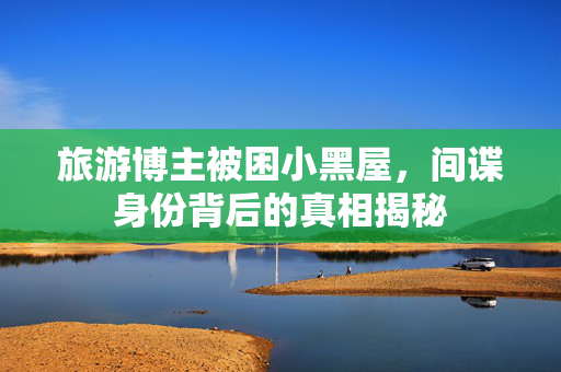 旅游博主被困小黑屋，间谍身份背后的真相揭秘
