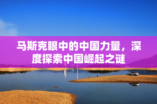 马斯克眼中的中国力量，深度探索中国崛起之谜