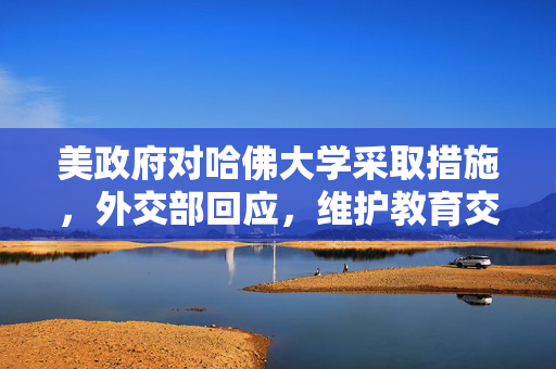 美政府对哈佛大学采取措施，外交部回应，维护教育交流与合作的重要性