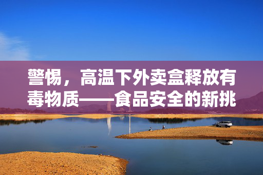 警惕，高温下外卖盒释放有毒物质——食品安全的新挑战