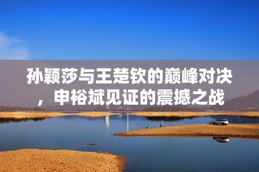孙颖莎与王楚钦的巅峰对决，申裕斌见证的震撼之战
