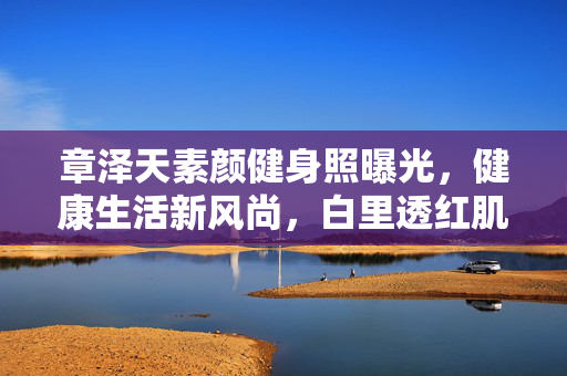 章泽天素颜健身照曝光，健康生活新风尚，白里透红肌肤惹人羡