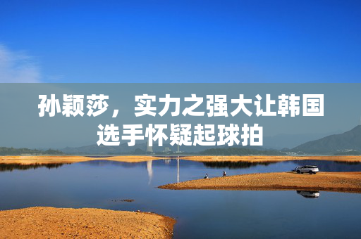 孙颖莎，实力之强大让韩国选手怀疑起球拍