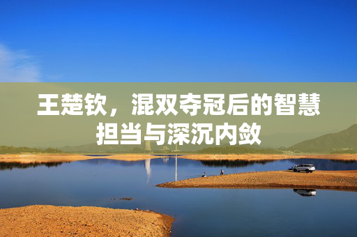 王楚钦，混双夺冠后的智慧担当与深沉内敛