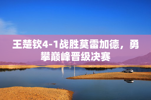 王楚钦4-1战胜莫雷加德，勇攀巅峰晋级决赛