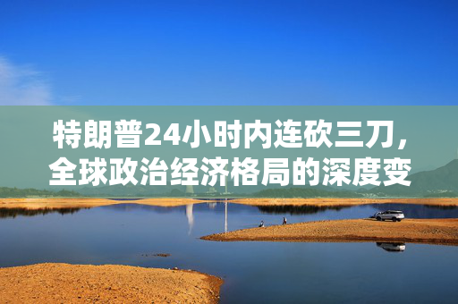 特朗普24小时内连砍三刀，全球政治经济格局的深度变革