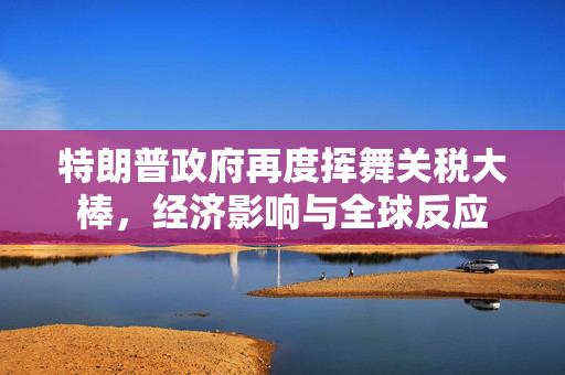 特朗普政府再度挥舞关税大棒，经济影响与全球反应