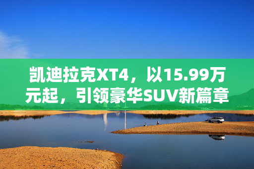凯迪拉克XT4，以15.99万元起，引领豪华SUV新篇章