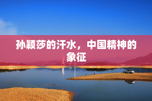 孙颖莎的汗水，中国精神的象征