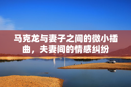 马克龙与妻子之间的微小插曲，夫妻间的情感纠纷