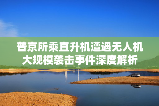 普京所乘直升机遭遇无人机大规模袭击事件深度解析