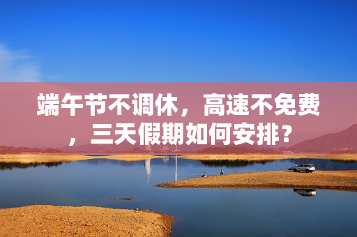 端午节不调休，高速不免费，三天假期如何安排？