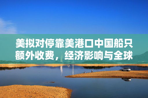 美拟对停靠美港口中国船只额外收费，经济影响与全球航运的重新审视
