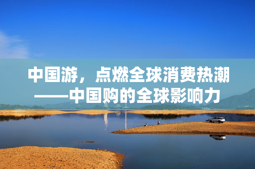 中国游，点燃全球消费热潮——中国购的全球影响力
