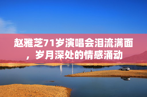 赵雅芝71岁演唱会泪流满面，岁月深处的情感涌动