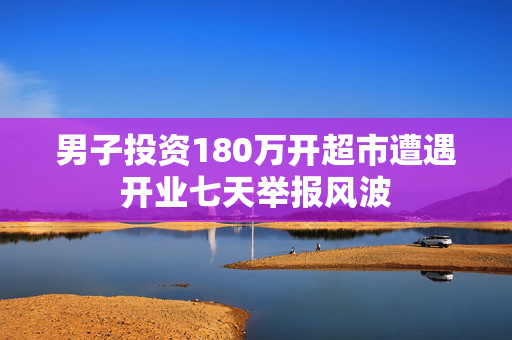 男子投资180万开超市遭遇开业七天举报风波