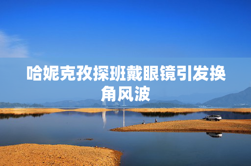 哈妮克孜探班戴眼镜引发换角风波