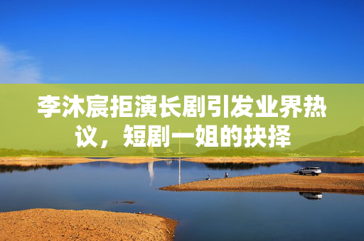 李沐宸拒演长剧引发业界热议，短剧一姐的抉择