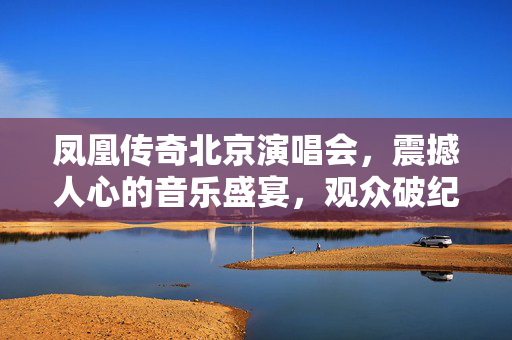 凤凰传奇北京演唱会，震撼人心的音乐盛宴，观众破纪录盛况空前