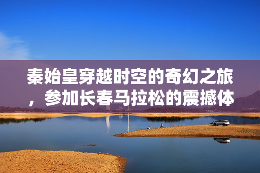 秦始皇穿越时空的奇幻之旅，参加长春马拉松的震撼体验