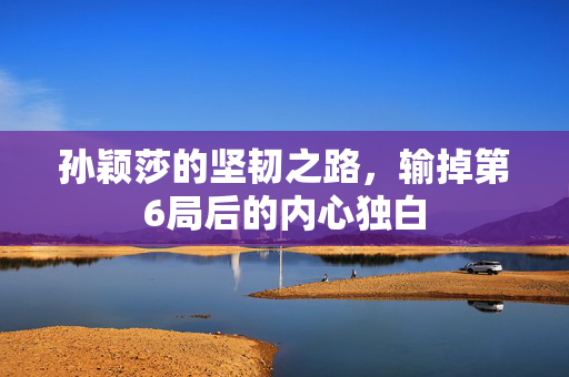 孙颖莎的坚韧之路，输掉第6局后的内心独白