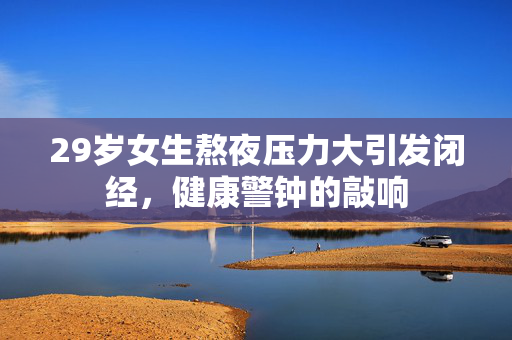 29岁女生熬夜压力大引发闭经，健康警钟的敲响