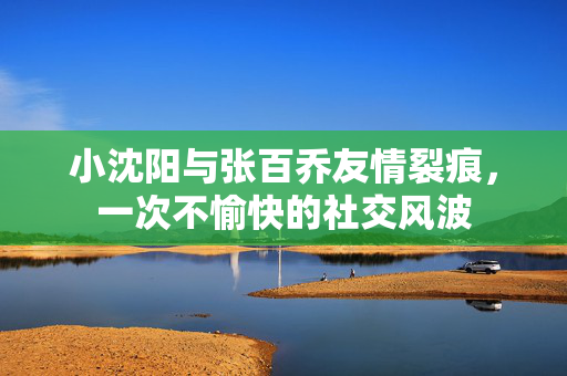 小沈阳与张百乔友情裂痕，一次不愉快的社交风波
