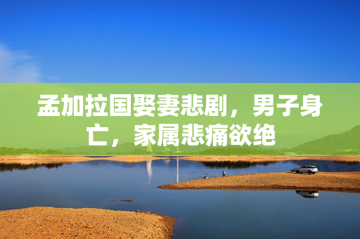 孟加拉国娶妻悲剧，男子身亡，家属悲痛欲绝