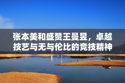 张本美和盛赞王曼昱，卓越技艺与无与伦比的竞技精神