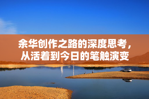 余华创作之路的深度思考，从活着到今日的笔触演变