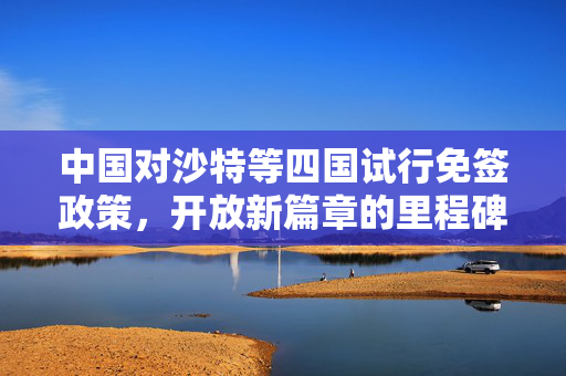 中国对沙特等四国试行免签政策，开放新篇章的里程碑