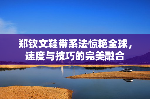 郑钦文鞋带系法惊艳全球，速度与技巧的完美融合