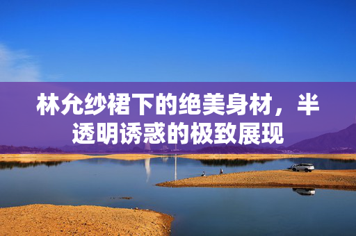 林允纱裙下的绝美身材，半透明诱惑的极致展现