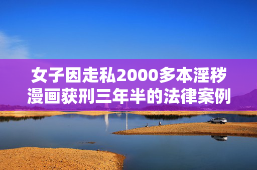女子因走私2000多本淫秽漫画获刑三年半的法律案例深度解析