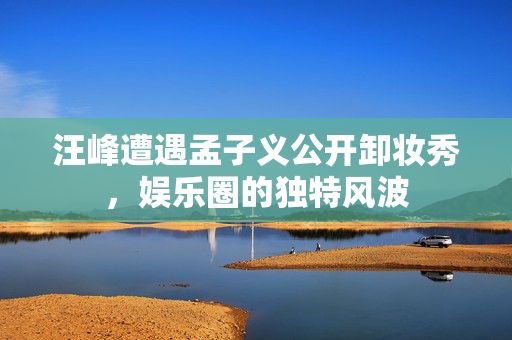 汪峰遭遇孟子义公开卸妆秀，娱乐圈的独特风波