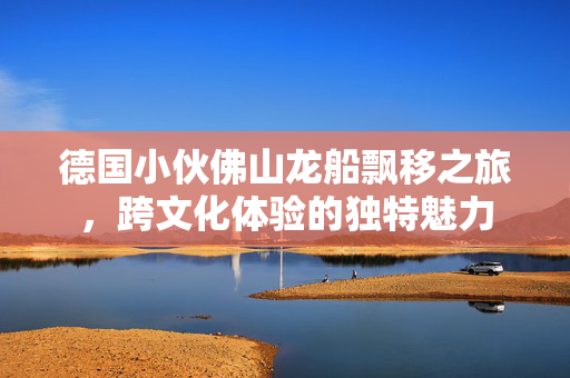 德国小伙佛山龙船飘移之旅，跨文化体验的独特魅力