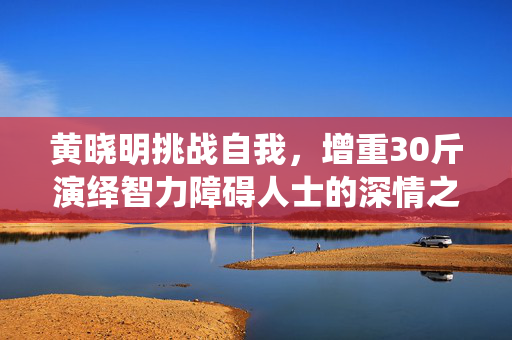 黄晓明挑战自我，增重30斤演绎智力障碍人士的深情之旅