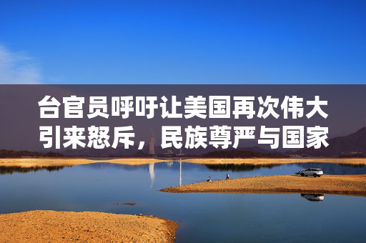 台官员呼吁让美国再次伟大引来怒斥，民族尊严与国家利益不容侵犯